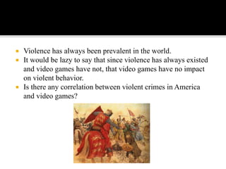  Violence has always been prevalent in the world.
 It would be lazy to say that since violence has always existed
and video games have not, that video games have no impact
on violent behavior.
 Is there any correlation between violent crimes in America
and video games?
 