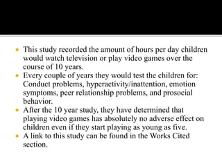  This study recorded the amount of hours per day children
would watch television or play video games over the
course of 10 years.
 Every couple of years they would test the children for:
Conduct problems, hyperactivity/inattention, emotion
symptoms, peer relationship problems, and prosocial
behavior.
 After the 10 year study, they have determined that
playing video games has absolutely no adverse effect on
children even if they start playing as young as five.
 A link to this study can be found in the Works Cited
section.
 