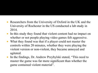  Researchers from the University of Oxford in the UK and the
University of Rochester in the US conducted a lab study in
2014.
 In this study they found that violent content had no impact on
whether or not people playing video games felt aggressive.
 What they found was that if a player could not master the
controls within 20 minutes, whether they were playing the
violent version or non-violent, they became annoyed and
agitated.
 In the findings, Dr. Andrew Przybylski stated, “This need to
master the game was far more significant than whether the
game contained violent material”.
 