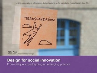 Design for social innovation
From critique to prototyping an emerging practice
Aditya Pawar!
PhD student, Umea Institute of Design
A brief presentation to fellow design doctoral students on the big debates in social design. June 2014
 