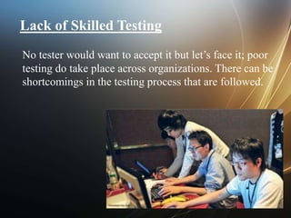 Lack of Skilled Testing
No tester would want to accept it but let’s face it; poor
testing do take place across organizations. There can be
shortcomings in the testing process that are followed.
 