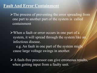 Fault And Error Containment
The process of preventing the error spreading from
one part to another part of the system is called
containment
When a fault or error occurs in one part of a
system, it will spread through the system like an
infectious disease.
e.g. An fault in one part of the system might
cause large voltage swings in another.
 A fault-free processor can give erroneous results,
when getting input from a faulty unit.
 