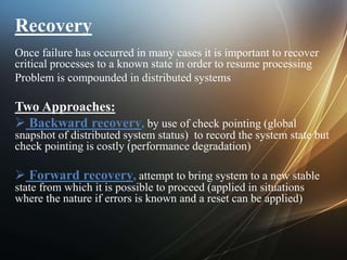 Recovery
Once failure has occurred in many cases it is important to recover
critical processes to a known state in order to resume processing
Problem is compounded in distributed systems
Two Approaches:
 Backward recovery, by use of check pointing (global
snapshot of distributed system status) to record the system state but
check pointing is costly (performance degradation)
 Forward recovery, attempt to bring system to a new stable
state from which it is possible to proceed (applied in situations
where the nature if errors is known and a reset can be applied)
 