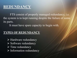 REDUNDANCY
FTS consist of properly managed redundancy, i.e.
the system is to kept running despite the failure of some
its parts.
It must have spare capacity to begin with.
TYPES OF REDUNDANCY
 Hardware redundancy
 Software redundancy
 Time redundancy
 Information redundancy
 