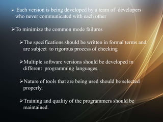  Each version is being developed by a team of developers
who never communicated with each other
To minimize the common mode failures
The specifications should be written in formal terms and
are subject to rigorous process of checking
Multiple software versions should be developed in
different programming languages.
Nature of tools that are being used should be selected
properly.
Training and quality of the programmers should be
maintained.
 