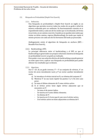 Universidad Nacional de Trujillo – Escuela de Informática
Problema de las ocho reinas
7
2.2. Búsqueda en Profundidad (Depth First Search).
2.2.1. Definición:
Una búsqueda en profundidad o Depth First Search en inglés es un
algoritmo que permite recorrer todos los nodos de un grafo o árbol de
manera ordenada pero no uniforme. Su funcionamiento consiste en ir
expandiendo todos y cada uno de los nodos que va localizando, de forma
recurrente, en un camino concreto. Cuando ya no quedan más nodos que
visitar en dicho camino, regresa (Backtracking), de modo que repite el
mismo proceso con cada uno de los hermanos del nodo ya procesado.
Análogamente existe el algoritmo de búsqueda en anchura (BFS –
Breadth First Search).
2.2.2. Backtracking y DFS:
La principal diferencia entre el backtracking y el DFS es que el
backtracking va generando sus propias soluciones mientras la búsqueda
en profundidad recorre un grafo ya realizado.
Para poder crear una solución efectiva de backtracking se puede generar
un state space tree y aplicar una búsqueda en profundidad para poder
obtener los resultados que se deseen.
2.2.3. Algoritmo.
Sea G = (V, A) un grafo convexo, V’ = V un conjunto de vértices, A’ un
vector de arcos inicialmente vacío y P un vector auxiliar inicialmente
vacío:
a) Se introduce el vértice inicial en P y se elimina del conjunto V’.
b) Mientras V’ no sea vacío repetir los puntos 3 y 4. En otro caso
parar.
c) Se toma el último elemento de P como vértice activo.
d) Si el vértice activo tiene algún vértice adyacente que se
encuentre en V’:
- Se toma el de menor índice.
- Se inserta en P como último elemento.
- Se elimina de V’.
- Se inserta en A’ el arco que le une con el vértice activo.
- Si el vértice activo no tiene adyacentes se elimina de P.
 