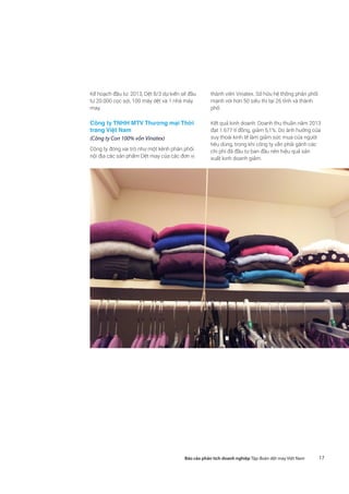 17Báo cáo phân tích doanh nghiệp Tập đoàn dệt may Việt Nam
Kế hoạch đầu tư: 2013, Dệt 8/3 dự kiến sẽ đầu
tư 20.000 cọc sợi, 100 máy dệt và 1 nhà máy
may.
Công ty TNHH MTV Thương mại Thời
trang Việt Nam
(Công ty Con 100% vốn Vinatex)
Công ty đóng vai trò như một kênh phân phối
nội địa các sản phẩm Dệt may của các đơn vị
thành viên Vinatex. Sở hữu hệ thống phân phối
mạnh với hơn 50 siêu thị tại 26 tỉnh và thành
phố.
Kết quả kinh doanh: Doanh thu thuần năm 2013
đạt 1.677 tỉ đồng, giảm 5,1%. Do ảnh hưởng của
suy thoái kinh tế làm giảm sức mua của người
tiêu dùng, trong khi công ty vẫn phải gánh các
chi phí đã đầu tư ban đầu nên hiệu quả sản
xuất kinh doanh giảm.
 