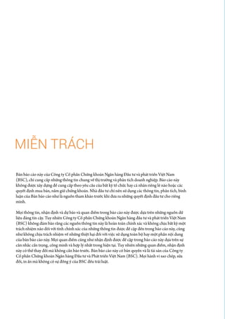 MIỄN TRÁCH
Bản báo cáo này của Công ty Cổ phần Chứng khoán Ngân hàng Đầu tư và phát triển Việt Nam
(BSC), chỉ cung cấp những thông tin chung về thị trường và phân tích doanh nghiệp. Báo cáo này
không được xây dựng để cung cấp theo yêu cầu của bất kỳ tổ chức hay cá nhân riêng lẻ nào hoặc các
quyết định mua bán, nắm giữ chứng khoán. Nhà đầu tư chỉ nên sử dụng các thông tin, phân tích, bình
luận của Bản báo cáo như là nguồn tham khảo trước khi đưa ra những quyết định đầu tư cho riêng
mình.
Mọi thông tin, nhận định và dự báo và quan điểm trong báo cáo này được dựa trên những nguồn dữ
liệu đáng tin cậy. Tuy nhiên Công ty Cổ phần Chứng khoán Ngân hàng đầu tư và phát triển Việt Nam
(BSC) không đảm bảo rằng các nguồn thông tin này là hoàn toàn chính xác và không chịu bất kỳ một
trách nhiệm nào đối với tính chính xác của những thông tin được đề cập đến trong báo cáo này, cũng
như không chịu trách nhiệm về những thiệt hại đối với việc sử dụng toàn bộ hay một phần nội dung
của bản báo cáo này. Mọi quan điểm cũng như nhận định được đề cập trong báo cáo này dựa trên sự
cân nhắc cẩn trọng, công minh và hợp lý nhất trong hiện tại. Tuy nhiên những quan điểm, nhận định
này có thể thay đổi mà không cần báo trước. Bản báo cáo này có bản quyền và là tài sản của Công ty
Cổ phần Chứng khoán Ngân hàng Đầu tư và Phát triển Việt Nam (BSC). Mọi hành vi sao chép, sửa
đổi, in ấn mà không có sự đồng ý của BSC đều trái luật.
 