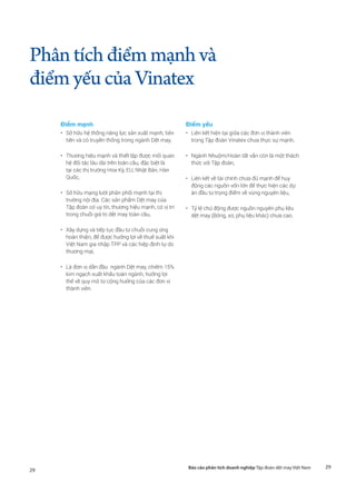 29Báo cáo phân tích doanh nghiệp Tập đoàn dệt may Việt Nam
29
Phântíchđiểmmạnhvà
điểmyếucủaVinatex
Điểm mạnh
•	 Sở hữu hệ thống năng lực sản xuất mạnh, tiên
tiến và có truyền thống trong ngành Dệt may,
•	 Thương hiệu mạnh và thiết lập được mối quan
hệ đối tác lâu dài trên toàn cầu, đặc biệt là
tại các thị trường Hoa Kỳ, EU, Nhật Bản, Hàn
Quốc,
•	 Sở hữu mạng lưới phân phối mạnh tại thị
trường nội địa. Các sản phẩm Dệt may của
Tập đoàn có uy tín, thương hiệu mạnh, có vị trí
trong chuỗi giá trị dệt may toàn cầu,
•	 Xây dựng và tiếp tục đầu tư chuỗi cung ứng
hoàn thiện, để được hưởng lợi về thuế suất khi
Việt Nam gia nhập TPP và các hiệp định tự do
thương mại,
•	 Là đơn vị dẫn đầu ngành Dệt may, chiếm 15%
kim ngạch xuất khẩu toàn ngành, hưởng lợi
thế về quy mô từ cộng hưởng của các đơn vị
thành viên.
Điểm yếu
•	 Liên kết hiện tại giữa các đơn vị thành viên
trong Tập đoàn Vinatex chưa thực sự mạnh,
•	 Ngành Nhuộm/Hoàn tất vẫn còn là một thách
thức với Tập đoàn,
•	 Liên kết về tài chính chưa đủ mạnh để huy
động các nguồn vốn lớn để thực hiện các dự
án đầu tư trọng điểm về vùng nguyên liệu,
•	 Tỷ lệ chủ động được nguồn nguyên phụ liệu
dệt may (Bông, xơ, phụ liệu khác) chưa cao.
 