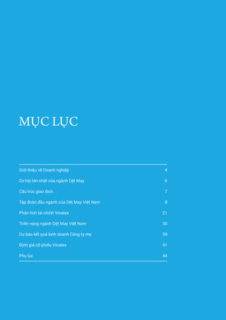 3Báo cáo phân tích doanh nghiệp Tập đoàn dệt may Việt Nam
MỤC LỤC
Giới thiệu về Doanh nghiệp 4
Cơ hội lớn nhất của ngành Dệt May 6
Cấu trúc giao dịch 7
Tập đoàn đầu ngành của Dệt May Việt Nam 8
Phân tích tài chính Vinatex 21
Triển vọng ngành Dệt May Việt Nam 30
Dự báo kết quả kinh doanh Công ty mẹ 39
Định giá cổ phiếu Vinatex 41
Phụ lục 44
 