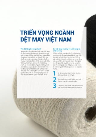 30 Công ty Cổ phần Chứng khoán BIDV - BSC
Tốc độ tăng trưởng nhanh
Những năm gần đây ngành dệt may Việt Nam
đã tăng trưởng rất nhanh và là một trong hai
ngành hàng chủ lực của Việt Nam, ngay cả khi
chưa được hưởng lợi từ sự chuyển dịch của
chuỗi giá trị dệt may cũng như các hiệp định
thương mại tự do. Năm 2013, giá trị xuất khẩu
Dệt may Việt Nam đạt hơn 20 tỉ USD, tăng
18,6% so với năm 2012. Ngành Dệt May Việt
Nam đã tạo được việc làm cho trên 2,5 triệu
lao động tại hơn 5.000 doanh nghiệp. Xuất
khẩu Dệt may 5 tháng đầu năm 2014 đạt 8,5
tỷ USD, tăng 18% so với cùng kỳ, kỳ vọng sẽ
vượt mức xuất khẩu kỷ lục của năm 2013.
Cơ hội tăng trưởng về số lượng và
chất lượng
Số lượng ở đây hàm ý chiếm lĩnh thị trường,
tăng quy mô sản xuất và xuất khẩu, còn chất
lượng là sự hoàn thiện hơn trong hệ thống
sản xuất, kinh doanh, cải thiện giá trị gia tăng
của sản phẩm dệt may Việt Nam. Chúng tôi
cho rằng, cơ hội này đến từ ba làn sóng lớn
của thị trường dệt may thế giới, và Việt Nam
là một trong số rất ít các quốc gia sẽ được thụ
hưởng.
1 Sự tăng trưởng của nhu cầu tiêu thụ
dệt may nội địa và thế giới,
2 Sự chuyển dịch chuỗi giá trị sản xuất –
thương mại dệt may toàn cầu,
3 Cơ hội đột phá từ các hiệp định thương
mại tự do song phương và đa phương.
TRIỂN VỌNG NGÀNH
DỆT MAY VIỆT NAM
 