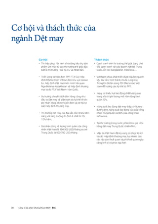 38 Công ty Cổ phần Chứng khoán BIDV - BSC
Cơhộivàtháchthứccủa
ngànhDệtmay
Cơ hội	
•	 Tín hiệu phục hồi kinh tế và tăng tiêu thụ sản
phẩm Dệt may từ các thị trường thế giới, đặc
biệt là thị trường Hoa Kỳ, EU và Nhật Bản,
•	 Triển vọng từ hiệp định TPP, FTA-EU, Hiệp
định Đối tác Kinh tế toàn diện khu vực Asean
6+, hiệp định Việt Nam-liên minh hải quan
Nga-Belarus-Kazakhstan và hiệp định thương
mại tự do FTA Việt Nam- Hàn Quốc,
•	 Xu hướng chuyển dịch đơn hàng cũng như
đầu tư Dệt may về Việt Nam do lợi thế về chi
phí nhân công, chính trị ổn định và cơ hội từ
các Hiệp định Thương mại,
•	 Thị trường Dệt may nội địa vẫn còn nhiều tiềm
năng với tăng trưởng ổn định ít nhất từ 10-
12%/năm,
•	 Giá nhân công rẻ: lương bình quân của công
nhân Việt Nam là 150-300 USD/tháng so với
Trung Quốc là 500-700 USD/tháng
Thách thức	
•	 Cạnh tranh trên thị trường thế giới, đáng chú
ý là cạnh tranh với các doanh nghiệp Trung
Quốc, Ấn Độ, Bangladesh, Indonesia, …
•	 Việt Nam chưa phát triển được nguồn nguyên
liệu bài bản, hình thành chuỗi cung ứng.
Trong khi đó làn sóng FDI đầu tư vào Việt
Nam để hưởng các lợi thế từ TPP,
•	 Nguy cơ thiếu hụt lao động chất lượng cao
trong khi chi phí lương mỗi năm tăng bình
quân 20%,
•	 Năng suất lao động dệt may thấp: chỉ tương
đương 60% năng suất lao động của của công
nhân Trung Quốc và 80% của công nhân
Indonesia,
•	 Tại thị trường trong nước, phân khúc giá rẻ bị
hàng dệt may Trung Quốc chiếm lĩnh,
•	 Mặc dù Việt Nam đặt kỳ vọng có được lợi ích
từ các Hiệp định thương mại, tuy nhiên, các
các rào cản thuế quan và phi thuế quan ngày
càng tinh vi và phức tạp hơn
 