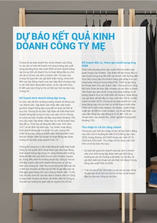 39Báo cáo phân tích doanh nghiệp Tập đoàn dệt may Việt Nam
Chúng tôi dự báo doanh thu và lợi nhuận của Công
ty mẹ căn cứ trên kế hoạch mở rộng hướng sản xuất
sang phương thức sản suất ODM và kinh doanh bông
tập trung. Đối với doanh thu từ hoạt động đầu tư, chủ
yếu là từ cổ tức các đơn vị thành viên. Dự báo của
chúng tôi dựa trên các giả định thận trọng, chưa tính
đến các tác động mạnh của các hiệp định thương mại
tự do Việt Nam đang đàm phán, và do vậy trên thực
tế kết quả của Công ty mẹ có thể cao hơn dự báo của
chúng tôi.
Kế hoạch kinh doanh bông tập trung
Do nhu cầu rất lớn và tăng trưởng nhanh về bông của
các thành viên, Tập đoàn cân nhắc đến việc tham
gia kinh doanh bông tập trung để có được lợi thế về
quy mô. Chúng tôi dự báo Tập đoàn sẽ triển khai kinh
doanh bông tập trung từ nửa cuối năm 2014. Chúng
tôi cũng dự báo Vinatex sẽ đáp ứng được khoảng 15%
nhu cầu toàn Tập đoàn, thấp hơn so với kế hoạch ban
đầu đề ra. Tỷ lệ này sẽ tăng lên đến mức 70% năm
2017 và ổn định tại mức này. Tuy nhiên, hoạt động
kinh doanh bông tập trung sẽ chủ yếu mang tính
chất hỗ trợ các công ty thành viên, không nhằm mục
tiêu lợi nhuận. Biên lợi nhuận từ hoạt động này được
chúng tôi dự báo xoay quanh mức 1%.
Chúng tôi cũng lưu ý, nếu mặt bằng lãi suất thấp hoặc
Công ty mẹ quyết định chưa tham gia vào hoạt động
kinh doanh bông tập trung thì cũng không ảnh hưởng
đáng kể đến kết quả kinh doanh của Vinatex. Ngược
lại, trong điều kiện thị trường thuận lợi, Công ty mẹ có
thể đẩy nhanh việc kinh doanh bông hơn so với dự
kiến của chúng tôi. Việc thu mua lượng lớn kết hợp với
vị thế của Vinatex sẽ đem lại lợi thế về giá đầu vào và
thời gian giao hàng cho các công ty thành viên. Từ đó,
các chỉ tiêu sinh lời của các đơn vị thành viên và Công
ty hợp nhất Vinatex sẽ được cải thiện, dẫn tới Công ty
mẹ tiếp tục hưởng lợi gián tiếp từ nguồn thu cổ tức.
Kế hoạch đầu tư, tham gia chuỗi cung ứng
ODM
Phát triển phương thức sản xuất ODM là chiến lược
quan trọng của Vinatex. Tập đoàn đã tập trung đầu tư
vào chuỗi cung ứng, liên kết các thành viên hướng đến
mục tiêu cung cấp cho khách hàng giải pháp trọn gói,
từng bước nâng tỷ trọng hàng FOB, ODM và gia tăng
lợi nhuận biên cho các thành viên. Chúng tôi cho rằng
Mô hình ODM sẽ thúc đẩy Vinatex và các đơn vị thành
viên tham gia vào chuỗi cung ứng tăng trưởng cả về
lượng (doanh thu) và chất (biên lợi nhuận). Hoạt động
này giả định sẽ bắt đầu từ nửa cuối năm 2014, và đẩy
mạnh từ năm 2015. Chúng tôi dự báo doanh thu của
hoạt động này căn cứ trên cơ sở kế hoạch triển khai
ODM với 5 mặt hàng: Veston, Áo khoác, Quần khaki,
Quần âu và Dệt kim của Vinatex. Lợi nhuận biên của
các mặt hàng này dao động từ 9,1% đến 13%, lợi
nhuận biên của doanh thu ODM giả định trung bình
khoảng 10%.
Thu nhập từ cổ tức tăng nhanh
Chúng tôi ước tính thu nhập cổ tức sẽ đạt 326 tỉ đồng
vào năm 2014 và tăng lên đến 516 tỉ đồng vào năm
2020, tương đương với CAGR trong các năm 2013-
2020 là 6,76%/năm. Thu nhập cổ tức được ước tính
trên cơ sở dự báo như sau:
•	 Dự báo kết quả kinh doanh của các đơn vị thành
viên chủ chốt trong tập đoàn trên giả định tăng
trưởng tại các thị trường xuất khẩu và nội địa, và
giả định biên lợi nhuận sẽ cải thiện khi tăng tỉ trọng
hàng sản xuất FOB và ODM,
•	 Tỉ lệ chi trả cổ tức tính trên cơ sở các dự báo về lợi
nhuận sau thuế, lịch sử chi trả cổ tức và kế hoạch
đầu tư của các Công ty nói trên,
DỰ BÁO KẾT QUẢ KINH
DOANH CÔNG TY MẸ
 