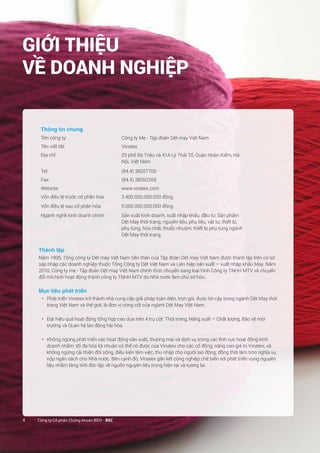4 Công ty Cổ phần Chứng khoán BIDV - BSC4 Công ty Cổ phần Chứng khoán BIDV - BSC
Thông tin chung
Tên công ty: Công ty Mẹ - Tập đoàn Dệt may Việt Nam
Tên viết tắt: Vinatex
Địa chỉ: 25 phố Bà Triệu và 41A Lý Thái Tổ, Quận Hoàn Kiếm, Hà
Nội, Việt Nam
Tel: (84.4) 38257700
Fax: (84.4) 38262269
Website: www.vinatex.com
Vốn điều lệ trước cổ phần hóa 3.400.000.000.000 đồng
Vốn điều lệ sau cổ phần hóa: 5.000.000.000.000 đồng
Ngành nghề kinh doanh chính Sản xuất kinh doanh, xuất nhập khẩu, đầu tư: Sản phẩm
Dệt May thời trang, nguyên liệu, phụ liệu, vật tư, thiết bị,
phụ tùng, hóa chất, thuốc nhuộm, thiết bị phụ tùng ngành
Dệt May thời trang.
Thành lập
Năm 1995, Tổng công ty Dệt may Việt Nam tiền thân của Tập đoàn Dệt may Việt Nam được thành lập trên cơ sở
sáp nhập các doanh nghiệp thuộc Tổng Công ty Dệt Việt Nam và Liên hiệp sản xuất – xuất nhập khẩu May. Năm
2010, Công ty mẹ - Tập đoàn Dệt may Việt Nam chính thức chuyển sang loại hình Công ty TNHH MTV và chuyển
đổi mô hình hoạt động thành công ty TNHH MTV do Nhà nước làm chủ sở hữu.
Mục tiêu phát triển
•	 Phát triển Vinatex trở thành nhà cung cấp giải pháp toàn diện, trọn gói, được tin cậy trong ngành Dệt May thời
trang Việt Nam và thế giới, là đơn vị nòng cốt của ngành Dệt May Việt Nam.
•	 Đạt hiệu quả hoạt động tổng hợp cao dựa trên 4 trụ cột: Thời trang, Năng suất – Chất lượng, Bảo vệ môi
trường và Quan hệ lao động hài hòa.
•	 Không ngừng phát triển các hoạt động sản xuất, thương mại và dịch vụ trong các lĩnh vực hoạt động kinh
doanh nhằm: tối đa hóa lợi nhuận có thể có được của Vinatex cho các cổ đông; nâng cao giá trị Vinatex; và
không ngừng cải thiện đời sống, điều kiện làm việc, thu nhập cho người lao động; đồng thời làm tròn nghĩa vụ
nộp ngân sách cho Nhà nước. Bên cạnh đó, Vinatex gắn kết công nghiệp chế biến với phát triển vùng nguyên
liệu nhằm tăng tính độc lập về nguồn nguyên liệu trong hiện tại và tương lai.
GIỚI THIỆU
VỀ DOANH NGHIỆP
 