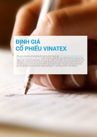 41Báo cáo phân tích doanh nghiệp Tập đoàn dệt may Việt Nam
ĐỊNH GIÁ
CỔ PHIẾU VINATEX
Chúng tôi sử dụng hai phương pháp định giá cổ phiếu Vinatex, gồm (1) Phương pháp chiết khấu dòng cổ
tức; và (2) Phương pháp so sánh P/B. Vinatex là Doanh nghiệp đầu ngành dệt may chưa có công ty cùng
ngành nghề với quy mô tương đương. Thêm vào đó, Vinatex có kế hoạch chi trả cổ tức khá hấp dẫn so với
mặt bằng lãi suất hiện tại, và mức giá khởi điểm đấu giá rất sát với giá trị sổ sách/cổ phiếu (P/B). Do vậy,
chúng tôi sử dụng hai phương pháp trên để định giá Cổ phiếu Vinatex. Tổng hợp hai phương pháp định
giá, mức giá hợp lý cho một cổ phiếu Vinatex dao động từ 11.442 đồng/cp đến 13.332 đồng/cp.
 