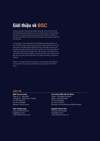 Giới thiệu về BSC
Công ty Cổ phần Chứng khoán Ngân hàng Đầu tư và Phát triển Việt
Nam (BSC) được thành lập và vinh dự trở thành Công ty chứng khoán
đầu tiên trong ngành ngân hàng tham gia kinh doanh trong lĩnh vực
chứng khoán, đồng thời là một trong hai Công ty chứng khoán đầu tiên
tại Việt Nam.
Trải qua gần 15 năm phát triển, BSC đã đạt được nhiều thành tựu to
lớn, trở thành Công ty đứng trong top 03 thị trường Việt Nam về tư vấn
phát hành trái phiếu doanh nghiệp; là Công ty dẫn đầu thị trường về
thị phần môi giới trái phiếu năm 2013, và nằm Top 10 nhà môi giới cổ
phiếu năm 2013 tại hai sàn giao dịch. Nằm trong cơ cấu khách hàng
của BSC là nhiều doanh nghiệp có thương hiệu lớn, uy tín, đóng vai trò
đầu tàu trong nền kinh tế Việt Nam như Vietnam Airlines, Vinacomin,
Vinatex…
Nhiệm vụ của BSC là kết nối nhà đầu tư với những sản phẩm đầu tư
phù hợp nhất. Chúng tôi luôn đồng hành cùng các bạn đi tới thành
công.
Liên hệ
BSC Trụ sở chính
Tầng 10, 11 – Tháp BIDV
35 Hàng Vôi – Hoàn Kiếm – Hà Nội
Tel: 84 4 39352722
Fax: 84 4 22200669
Website: www.bsc.com.vn	
Chi nhánh BSC Hồ Chí Minh
Tầng 9 – 146 Nguyễn Công Trứ
Quận 1, Tp. Hồ Chí Minh
Tel: 84 8 3 8218885
Fax: 84 8 3 8218510
Facebook: www.facebook.com/BIDVSecurities
Trần Thăng Long
Giám đốc Khối Phân tích
longtt@bsc.com.vn
(+84) 43935 2722 ext. 118
Nguyễn Thanh Hoa
Giám đốc Khối Môi giới
hoant@bsc.com.vn
(+84) 43935 2722 ext. 155
 