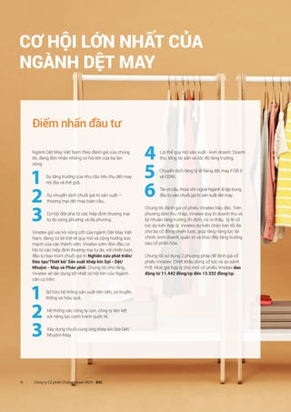 6 Công ty Cổ phần Chứng khoán BIDV - BSC
CƠ HỘI LỚN NHẤT CỦA
NGÀNH DỆT MAY
Điểm nhấn đầu tư
Ngành Dệt May Việt Nam theo đánh giá của chúng
tôi, đang đón nhận những cơ hội lớn của ba làn
sóng:
1 Sự tăng trưởng của nhu cầu tiêu thụ dệt may
nội địa và thế giới,
2 Sự chuyển dịch chuỗi giá trị sản xuất –
thương mại dệt may toàn cầu,
3 Cơ hội đột phá từ các hiệp định thương mại
tự do song phương và đa phương.
Vinatex giữ vai trò nòng cốt của ngành Dệt May Việt
Nam, đang có lợi thế về quy mô và cộng hưởng sức
mạnh của các thành viên. Vinatex sớm đón đầu cơ
hội từ các hiệp định thương mại tự do, với chiến lược
đầu tư bao trùm chuỗi giá trị Nghiên cứu phát triển/
Đào tạo/Thiết kế/ Sản xuất khép kín Sợi - Dệt/
Nhuộm - May và Phân phối. Chúng tôi cho rằng,
Vinatex sẽ tận dụng tốt nhất cơ hội lớn của Ngành
căn cứ trên:
1 Sở hữu hệ thống sản xuất tiên tiến, có truyền
thống và hiệu quả,
2 Hệ thống các công ty con, công ty liên kết
với năng lực cạnh tranh quốc tế,
3 Xây dựng chuỗi cung ứng khép kín Sợi-Dệt/
Nhuộm-May,
4 Lợi thế quy mô sản xuất - kinh doanh: Doanh
thu, tổng tài sản và tốc độ tăng trưởng,
5 Chuyển dịch tăng tỷ lệ hàng dệt may FOB II
và ODM,
6 Tái cơ cấu, thoái vốn ngoài Ngành  tập trung
đầu tư vào chuỗi giá trị sản xuất dệt may.
Chúng tôi đánh giá cổ phiếu Vinatex hấp dẫn. Trên
phương diện thu nhập, Vinatex duy trì doanh thu và
lợi nhuận tăng trưởng ổn định, rủi ro thấp, tỷ lệ cổ
tức dự kiến hợp lý. Vinatex dự kiến chào bán tối đa
cho ba cổ đông chiến lược, giúp tăng năng lực tài
chính, kinh doanh, quản trị và thúc đẩy tăng trưởng
sau cổ phần hóa.
Chúng tôi sử dụng 2 phương pháp để định giá cổ
phiếu Vinatex: Chiết khấu dòng cổ tức và so sánh
P/B. Mức giá hợp lý cho một cổ phiếu Vinatex dao
động từ 11.442 đồng/cp đến 13.332 đồng/cp.
 