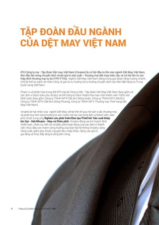 8
TẬP ĐOÀN ĐẦU NGÀNH
CỦA DỆT MAY VIỆT NAM
IPO Công ty mẹ - Tập đoàn Dệt may Việt Nam (Vinatex) là cơ hội đầu tư lớn vào ngành Dệt May Việt Nam,
đón đầu làn sóng chuyển dịch chuỗi giá trị sản xuất – thương mại dệt may toàn cầu và cơ hội lớn từ các
hiệp định thương mại tự do (TPP, FTAs). Ngành Dệt May Việt Nam đang trong giai đoạn tăng trưởng nhanh,
nhờ lợi thế so sánh về nhân công, tỷ giá và xu hướng và xu hướng chuyển dịch các đơn đặt hàng từ Trung
Quốc sang Việt Nam.
Phạm vi cổ phần hóa trong đợt IPO này là Công ty Mẹ - Tập đoàn Dệt May Việt Nam (bao gồm cả
các đơn vị hạch toán phụ thuộc) và 04 Công ty trách nhiệm hữu hạn một thành viên 100% vốn
Nhà nước (bao gồm Công ty TNHH MTV Dệt kim Đông Xuân, Công ty TNHH MTV Dệt 8/3,
Công ty TNHH MTV Dệt kim Đông Phương, Công ty TNHH MTV Thương mại Thời trang Dệt
May Việt Nam)
Vinatex là hạt nhân của ngành Dệt May với lợi thế về quy mô sản xuất, thương mại
và phát huy tính cộng hưởng từ sức mạnh nội tại của từng đơn vị thành viên, bao
phủ chuỗi cung ứng Nghiên cứu phát triển/Đào tạo/Thiết kế/ Sản xuất khép
kín Sợi - Dệt/Nhuộm - May và Phân phối. Vinatex đóng vai trò hoạch định
chiến lược, nhân sự, kết nối và điều phối hoạt động của các đơn vị thành
viên, thúc đẩy sức mạnh cộng hưởng của toàn bộ hệ thống Vinatex, tăng
năng suất, giảm phụ thuộc nguyên liệu nhập khẩu, nâng cao giá trị
gia tăng và thúc đẩy tăng trưởng bền vững.
Công ty Cổ phần Chứng khoán BIDV - BSC
 