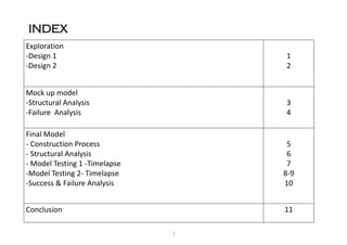 INDEX
Exploration
-Design 1
-Design 2
1
2
Mock up model
-Structural Analysis
-Failure Analysis
3
4
Final Model
- Construction Process
- Structural Analysis
- Model Testing 1 -Timelapse
-Model Testing 2- Timelapse
-Success & Failure Analysis
5
6
7
8-9
10
Conclusion 11
1
 
