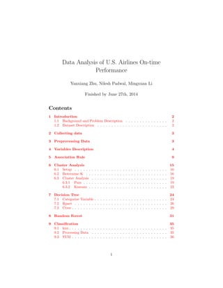Data Analysis of U.S. Airlines On-time
Performance
Yanxiang Zhu, Nilesh Padwal, Mingxuan Li
Finished by June 27th, 2014
Contents
1 Introduction 2
1.1 Background and Problem Description . . . . . . . . . . . . . . . 2
1.2 Dataset Description . . . . . . . . . . . . . . . . . . . . . . . . . 2
2 Collecting data 3
3 Preprocessing Data 3
4 Variables Description 4
5 Association Rule 9
6 Cluster Analysis 15
6.1 Setup . . . . . . . . . . . . . . . . . . . . . . . . . . . . . . . . . 16
6.2 Determine K . . . . . . . . . . . . . . . . . . . . . . . . . . . . . 16
6.3 Cluster Analysis . . . . . . . . . . . . . . . . . . . . . . . . . . . 19
6.3.1 Pam . . . . . . . . . . . . . . . . . . . . . . . . . . . . . . 19
6.3.2 Kmeans . . . . . . . . . . . . . . . . . . . . . . . . . . . . 22
7 Decision Tree 24
7.1 Categorize Variable . . . . . . . . . . . . . . . . . . . . . . . . . . 24
7.2 Rpart . . . . . . . . . . . . . . . . . . . . . . . . . . . . . . . . . 26
7.3 Ctree . . . . . . . . . . . . . . . . . . . . . . . . . . . . . . . . . . 29
8 Random Forest 31
9 Classiﬁcation 35
9.1 knn . . . . . . . . . . . . . . . . . . . . . . . . . . . . . . . . . . . 35
9.2 Processing Data . . . . . . . . . . . . . . . . . . . . . . . . . . . 35
9.3 SVM . . . . . . . . . . . . . . . . . . . . . . . . . . . . . . . . . . 36
1
 