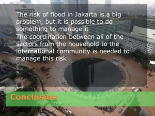 Conclusion
The risk of flood in Jakarta is a big
problem, but it is possible to do
something to manage it
The coordination between all of the
sectors from the household to the
international community is needed to
manage this risk
 