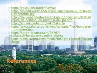 References
http://youtu.be/xKRlchrOWNc
http://upload.wikimedia.org/wikipedia/en/3/3b/Jakart
a-Panorama.jpg
http://dki.kependudukancapil.go.id/index.php/statisti
k/jumlah-pendududk-provinsi-dki-jakarta
http://en.wikipedia.org/wiki/Jakarta
http://www.jakarta.go.id/web/uploads/files/bundaran
_hi-malam.jpg
http://koran-jakarta.com/?4767-
kalkulasi+kerugian+banjir+jakarta
https://pbs.twimg.com/media/BtOQP21CMAAFiHQ.jpg
:large
 