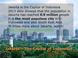Jakarta – The Capital of Indonesia
Jakarta is the Capital of Indonesia
2013 data showed that the population in
Jakarta has reached 9.9 million people
It is the most populous city in
Indonesia and also South East Asia
To know more about Jakarta, watch:
http://youtu.be/xKRlchrOWNc
 