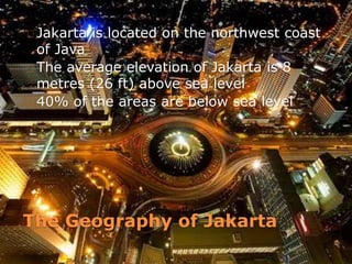 The Geography of Jakarta
Jakarta is located on the northwest coast
of Java
The average elevation of Jakarta is 8
metres (26 ft) above sea level
40% of the areas are below sea level
 