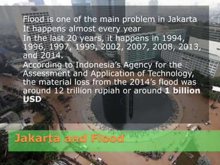 Jakarta and Flood
Flood is one of the main problem in Jakarta
It happens almost every year
In the last 20 years, it happens in 1994,
1996, 1997, 1999, 2002, 2007, 2008, 2013,
and 2014.
According to Indonesia’s Agency for the
Assessment and Application of Technology,
the material loss from the 2014’s flood was
around 12 trillion rupiah or around 1 billion
USD
 