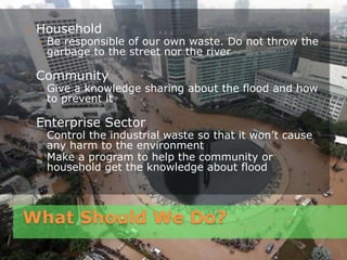 What Should We Do?
Household
◦ Be responsible of our own waste. Do not throw the
garbage to the street nor the river
Community
◦ Give a knowledge sharing about the flood and how
to prevent it
Enterprise Sector
◦ Control the industrial waste so that it won’t cause
any harm to the environment
◦ Make a program to help the community or
household get the knowledge about flood
 
