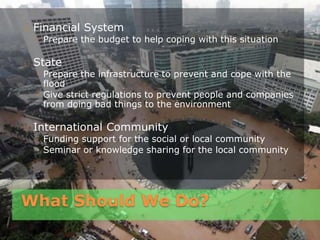 What Should We Do?
Financial System
◦ Prepare the budget to help coping with this situation
State
◦ Prepare the infrastructure to prevent and cope with the
flood
◦ Give strict regulations to prevent people and companies
from doing bad things to the environment
International Community
◦ Funding support for the social or local community
◦ Seminar or knowledge sharing for the local community
 