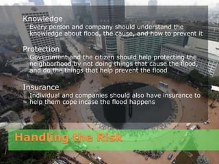 Handling the Risk
Knowledge
◦ Every person and company should understand the
knowledge about flood, the cause, and how to prevent it
Protection
◦ Government and the citizen should help protecting the
neighborhood by not doing things that cause the flood,
and do the things that help prevent the flood
Insurance
◦ Individual and companies should also have insurance to
help them cope incase the flood happens
 