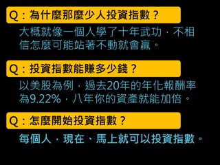 大概就像一個人學了十年武功，不相
信怎麼可能站著不動就會贏。
Q：為什麼那麼少人投資指數？
Q：投資指數能賺多少錢？
以美股為例，過去20年的年化報酬率
為9.22%，八年你的資產就能加倍。
Q：怎麼開始投資指數？
每個人，現在、馬上就可以投資指數。
 
