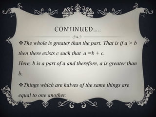 CONTINUED…..
The whole is greater than the part. That is if a > b
then there exists c such that a =b + c.
Here, b is a part of a and therefore, a is greater than
b.
Things which are halves of the same things are
equal to one another.
 