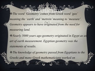 INTRODUCTIONThe word ‘Geometry’comes from Greek word ‘geo’
meaning the ‘earth’and ‘metrein’meaning to ‘measure’.
Geometry appears to have originated from the need for
measuring land.
Nearly 5000 years ago geometry originated in Egypt as an
art of earth measurement. Egyptian geometry was the
statements of results.
The knowledge of geometry passed from Egyptians to the
Greeks and many Greek mathematicians worked on
geometry. The Greeks developed geometry in a systematic
manner.
 