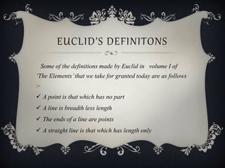 EUCLID’S DEFINITONS
Some of the definitions made by Euclid in volume I of
‘The Elements’that we take for granted today are as follows
:-
 A point is that which has no part
 A line is breadth less length
 The ends of a line are points
 A straight line is that which has length only
 