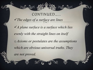 CONTINUED…...
The edges of a surface are lines
A plane surface is a surface which lies
evenly with the straight lines on itself
o Axioms or postulates are the assumptions
which are obvious universal truths. They
are not proved.
 