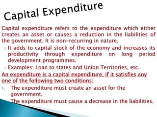 Capital expenditure refers to the expenditure which either
creates an asset or causes a reduction in the liabilities of
the government. It is non-recurring in nature.
It adds to capital stock of the economy and increases its
productivity through expenditure on long period
development programmes.
Examples: Loan to states and Union Territories, etc.
An expenditure is a capital expenditure, if it satisfies any
one of the following two conditions:
1. The expenditure must create an asset for the
government.
2. The expenditure must cause a decrease in the liabilities.
 