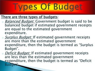 There are three types of budgets:
o Balanced Budget: Government budget is said to be
balanced budget if estimated government receipts
are equal to the estimated government
expenditure.
o Surplus Budget: If estimated government receipts
are more than the estimated government
expenditure, then the budget is termed as “Surplus
Budget”.
o Deficit Budget: If estimated government receipts
are less than the estimated government
expenditure, then the budget is termed as “Deficit
Budget”.
 