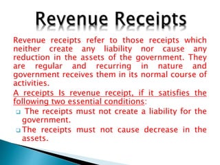 Revenue receipts refer to those receipts which
neither create any liability nor cause any
reduction in the assets of the government. They
are regular and recurring in nature and
government receives them in its normal course of
activities.
A receipts Is revenue receipt, if it satisfies the
following two essential conditions:
 The receipts must not create a liability for the
government.
 The receipts must not cause decrease in the
assets.
 