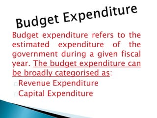 Budget expenditure refers to the
estimated expenditure of the
government during a given fiscal
year. The budget expenditure can
be broadly categorised as:
Revenue Expenditure
Capital Expenditure
 