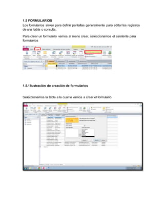 1.5 FORMULARIOS 
Los formularios sirven para definir pantallas generalmente para editar los registros 
de una tabla o consulta. 
Para crear un formulario vamos al menú crear, seleccionamos el asistente para 
formularios 
1.5.1Ilustración de creación de formularios 
Seleccionamos la tabla a la cual le vamos a crear el formulario 
 