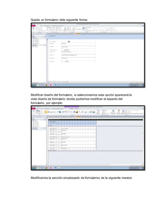 Queda un formulario dela siguiente forma: 
Modificar diseño del formulario, si seleccionamos esta opción aparecerá la 
vista diseño de formulario donde podremos modificar el aspecto del 
formulario, por ejemplo: 
Modificamos la sección encabezado de formularios de la siguiente manera 
 