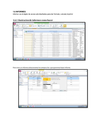 1.6 INFORMES 
informe: es el objeto de acces solo diseñados para dar formato, culcular,imprimir 
1.6.1 ilustracion de informes como hacer 
Para crear un informe seleccionamos los campos a los que queremos hacer informe 
 