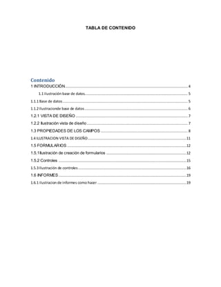 TABLA DE CONTENIDO 
Contenido 
1 INTRODUCCIÓN ................................................................................................................. 4 
1.1 ilustración base de datos............................................................................................... 5 
1.1.1 Base de datos ................................................................................................................... 5 
1.1.2 Ilustracionde base de datos ............................................................................................... 6 
1.2.1 VISTA DE DISEÑO ....................................................................................................... 7 
1.2.2 Ilustración vista de diseño ............................................................................................. 7 
1.3 PROPIEDADES DE LOS CAMPOS ................................................................................ 8 
1.4 ILUSTRACION VISTA DE DISEÑO ...........................................................................................11 
1.5 FORMULARIOS ..............................................................................................................12 
1.5.1Ilustración de creación de formularios ..........................................................................12 
1.5.2 Controles ......................................................................................................................15 
1.5.3 Ilustración de controles ....................................................................................................16 
1.6 INFORMES ......................................................................................................................19 
1.6.1 ilustracion de informes como hacer ..................................................................................19 
 