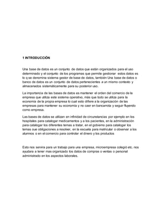 1 INTRODUCCIÓN 
Una base de datos es un conjunto de datos que están organizados para el uso 
determinado y el conjunto de los programas que permite gestionar estos datos es 
lo q se denomina sistema gestor de base de datos, también Una base de datos o 
banco de datos es un conjunto de datos pertenecientes a un mismo contexto y 
almacenados sistemáticamente para su posterior uso. 
La importancia de las bases de datos es mantener el orden del comercio de la 
empresa que utiliza este sistema operativo, más que todo se utiliza para la 
economía de la propia empresa lo cual esto difiere a la organización de las 
empresas para mantener su economía y no caer en bancarrota y seguir fluyendo 
como empresa. 
Las bases de datos se utilizan en infinidad de circunstancias por ejemplo en los 
hospitales para catalogar medicamentos y a los pacientes, en la administración 
para catalogar los diferentes temas a tratar, en el gobierno para catalogar los 
temas oue obligaciones a resolver, en la escuela para matricular o observar a los 
alumnos o en el comercio para controlar el dinero y los productos 
Esto nos servira para un trabajo para una empresa, microempresa colegió etc. nos 
ayudara a tener mas organizado los datos de compras o ventas o personal 
administrado en los aspectos laborales. 
 