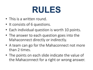• This is a written round. 
• It consists of 6 questions. 
• Each individual question is worth 10 points. 
• The answer to each question goes into the 
Mahaconnect directly or indirectly. 
• A team can go for the Mahaconnect not more 
than 2 times. 
• The points on each slide indicate the value of 
the Mahaconnect for a right or wrong answer. 
 