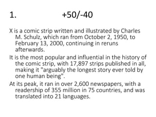 1. +50/-40 
X is a comic strip written and illustrated by Charles 
M. Schulz, which ran from October 2, 1950, to 
February 13, 2000, continuing in reruns 
afterwards. 
It is the most popular and influential in the history of 
the comic strip, with 17,897 strips published in all, 
making it "arguably the longest story ever told by 
one human being". 
At its peak, it ran in over 2,600 newspapers, with a 
readership of 355 million in 75 countries, and was 
translated into 21 languages. 
 