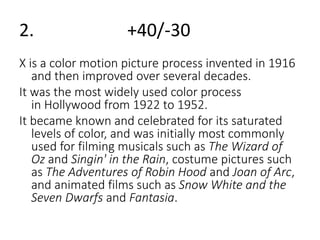 2. +40/-30 
X is a color motion picture process invented in 1916 
and then improved over several decades. 
It was the most widely used color process 
in Hollywood from 1922 to 1952. 
It became known and celebrated for its saturated 
levels of color, and was initially most commonly 
used for filming musicals such as The Wizard of 
Oz and Singin' in the Rain, costume pictures such 
as The Adventures of Robin Hood and Joan of Arc, 
and animated films such as Snow White and the 
Seven Dwarfs and Fantasia. 
 