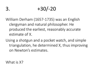 3. +30/-20 
William Derham (1657-1735) was an English 
clergyman and natural philosopher. He 
produced the earliest, reasonably accurate 
estimate of X. 
Using a shotgun and a pocket watch, and simple 
triangulation, he determined X, thus improving 
on Newton’s estimates. 
What is X? 
 